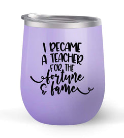 I Became A Teacher For the Fortune & Fame - Choose your cup color & create a personalized tumbler good for wine water coffee & more! Premier Maars Brand 12oz insulated cup keeps drinks cold or hot